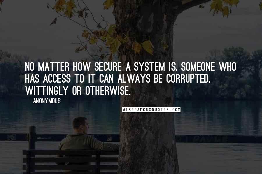 Anonymous Quotes: No matter how secure a system is, someone who has access to it can always be corrupted, wittingly or otherwise.