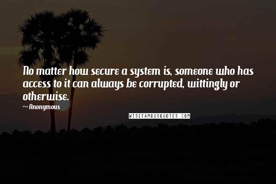 Anonymous Quotes: No matter how secure a system is, someone who has access to it can always be corrupted, wittingly or otherwise.