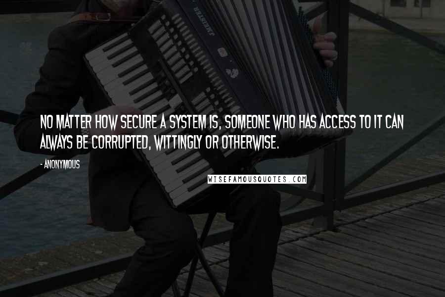 Anonymous Quotes: No matter how secure a system is, someone who has access to it can always be corrupted, wittingly or otherwise.