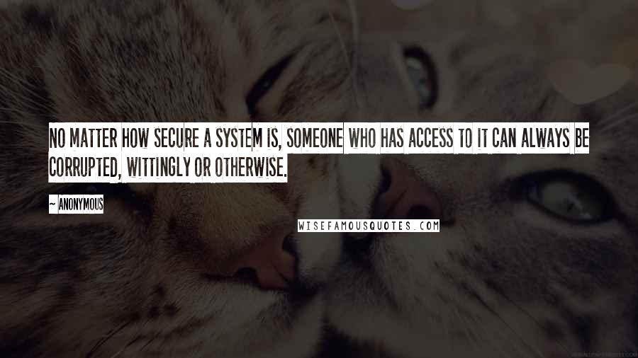 Anonymous Quotes: No matter how secure a system is, someone who has access to it can always be corrupted, wittingly or otherwise.