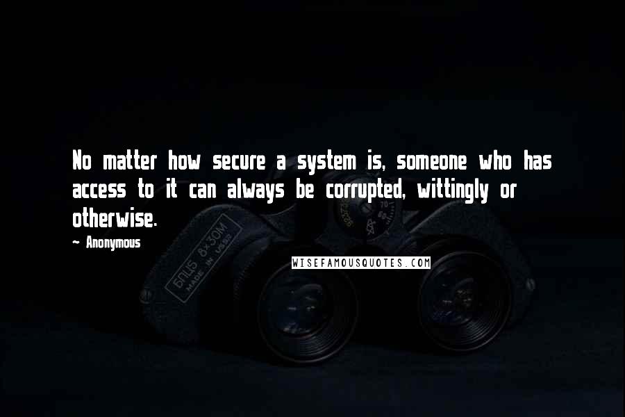 Anonymous Quotes: No matter how secure a system is, someone who has access to it can always be corrupted, wittingly or otherwise.