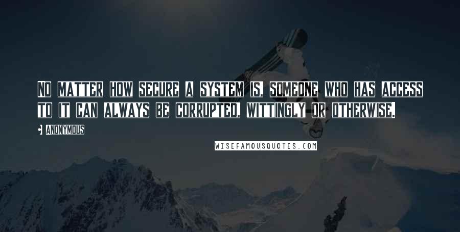 Anonymous Quotes: No matter how secure a system is, someone who has access to it can always be corrupted, wittingly or otherwise.