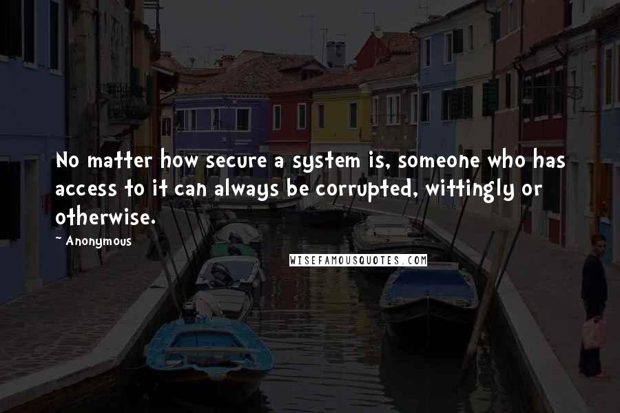 Anonymous Quotes: No matter how secure a system is, someone who has access to it can always be corrupted, wittingly or otherwise.