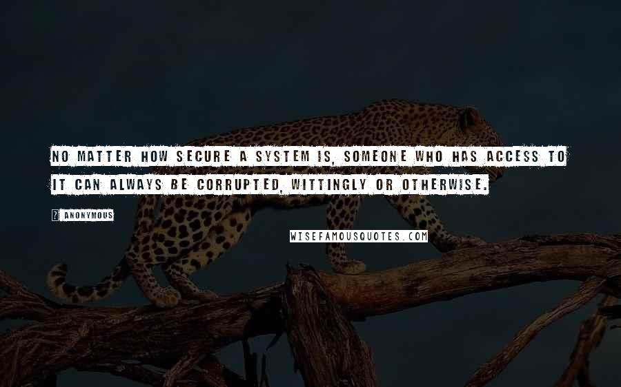 Anonymous Quotes: No matter how secure a system is, someone who has access to it can always be corrupted, wittingly or otherwise.