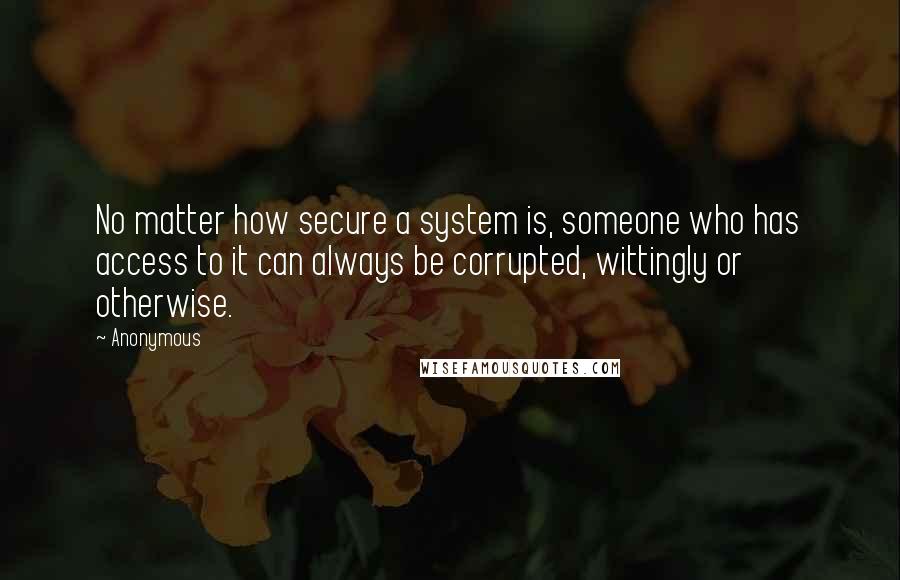 Anonymous Quotes: No matter how secure a system is, someone who has access to it can always be corrupted, wittingly or otherwise.