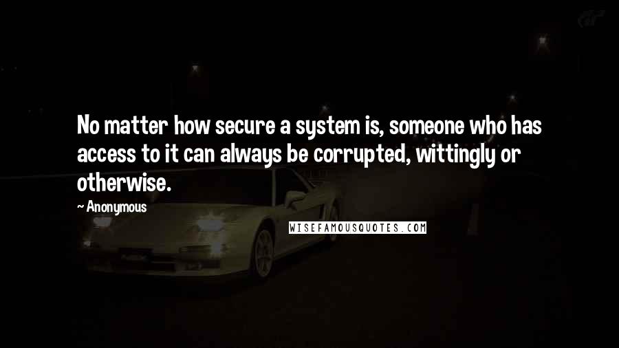 Anonymous Quotes: No matter how secure a system is, someone who has access to it can always be corrupted, wittingly or otherwise.