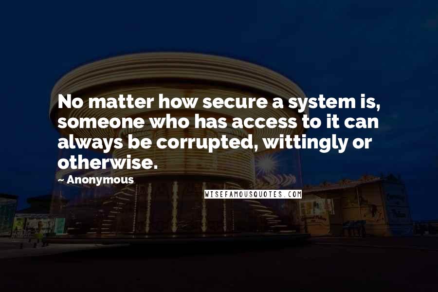 Anonymous Quotes: No matter how secure a system is, someone who has access to it can always be corrupted, wittingly or otherwise.