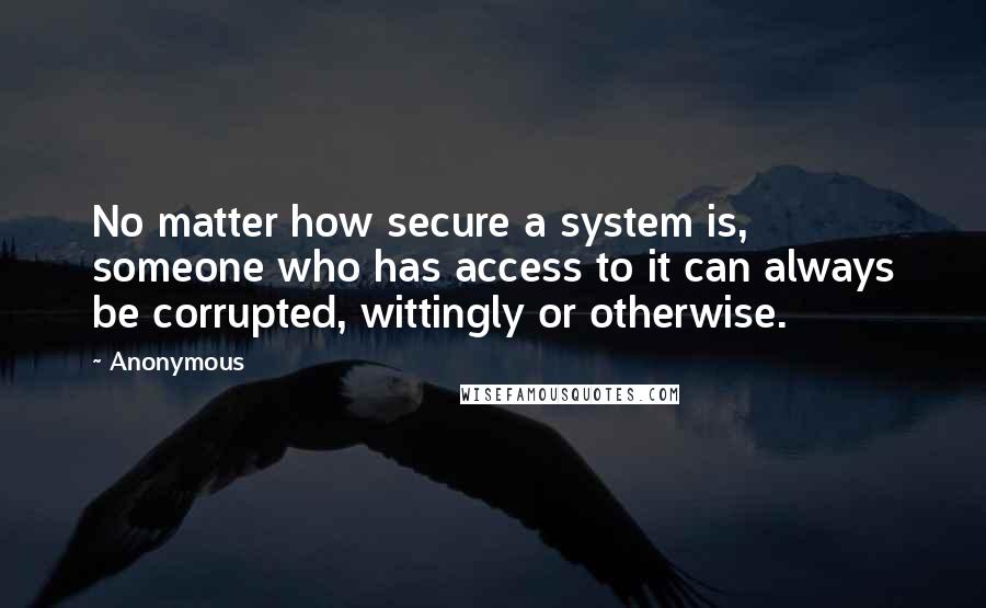 Anonymous Quotes: No matter how secure a system is, someone who has access to it can always be corrupted, wittingly or otherwise.