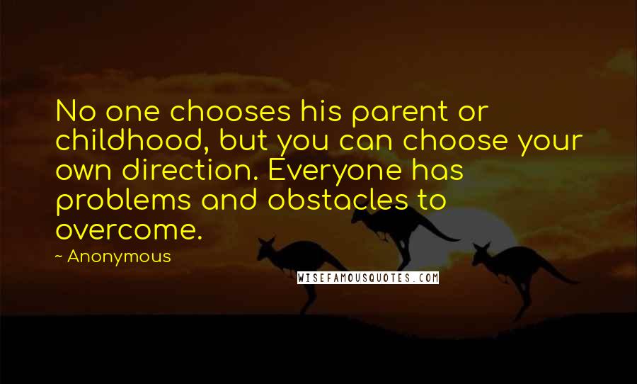 Anonymous Quotes: No one chooses his parent or childhood, but you can choose your own direction. Everyone has problems and obstacles to overcome.