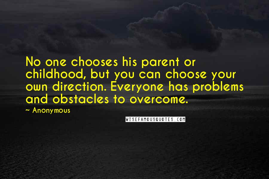 Anonymous Quotes: No one chooses his parent or childhood, but you can choose your own direction. Everyone has problems and obstacles to overcome.