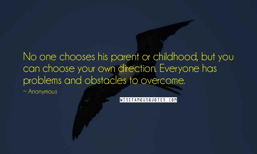 Anonymous Quotes: No one chooses his parent or childhood, but you can choose your own direction. Everyone has problems and obstacles to overcome.