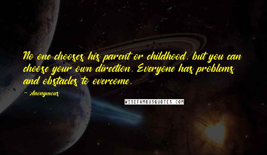 Anonymous Quotes: No one chooses his parent or childhood, but you can choose your own direction. Everyone has problems and obstacles to overcome.