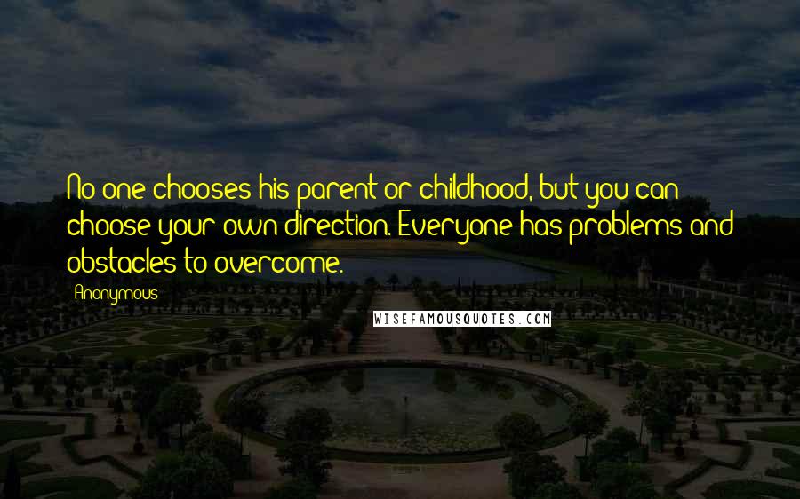 Anonymous Quotes: No one chooses his parent or childhood, but you can choose your own direction. Everyone has problems and obstacles to overcome.