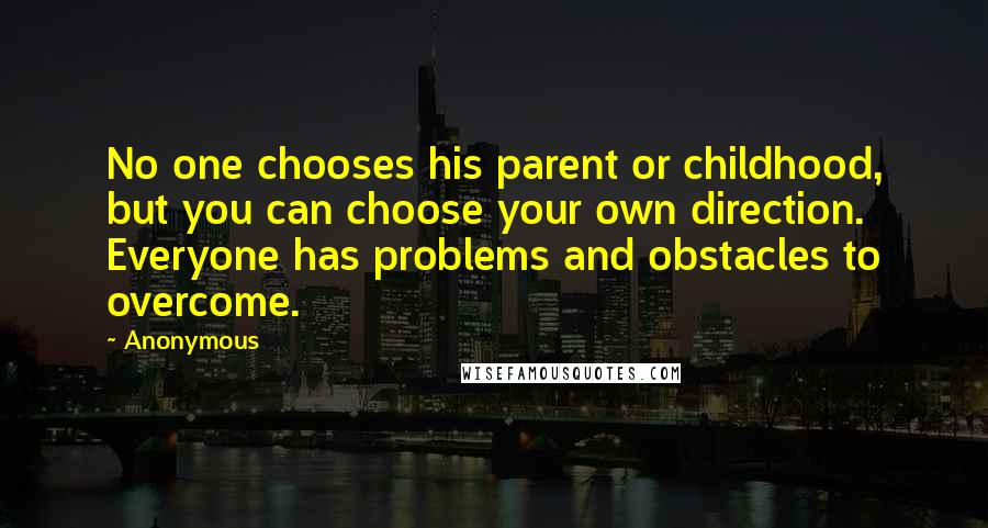 Anonymous Quotes: No one chooses his parent or childhood, but you can choose your own direction. Everyone has problems and obstacles to overcome.