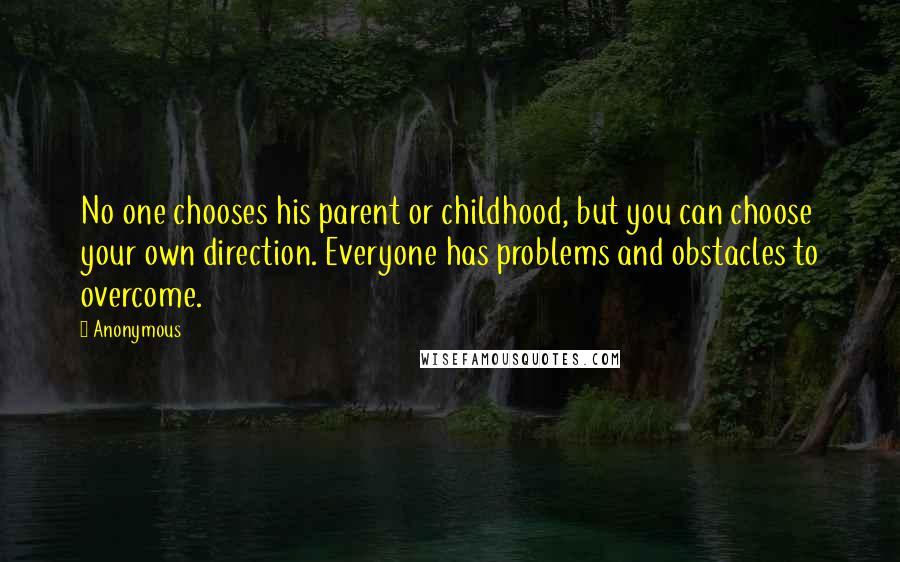 Anonymous Quotes: No one chooses his parent or childhood, but you can choose your own direction. Everyone has problems and obstacles to overcome.