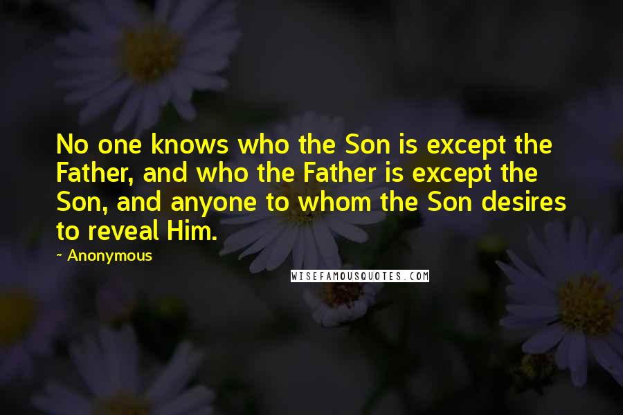 Anonymous Quotes: No one knows who the Son is except the Father, and who the Father is except the Son, and anyone to whom the Son desires to reveal Him.