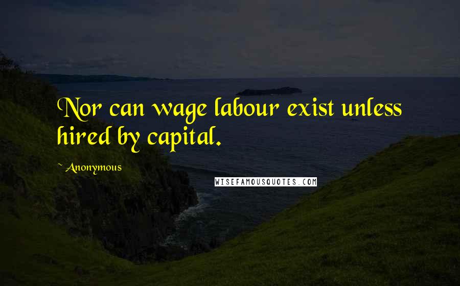 Anonymous Quotes: Nor can wage labour exist unless hired by capital.