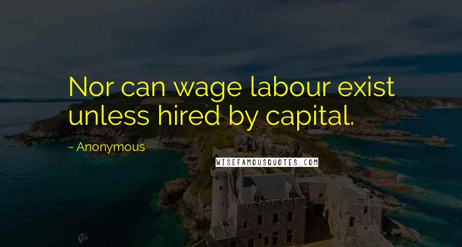 Anonymous Quotes: Nor can wage labour exist unless hired by capital.