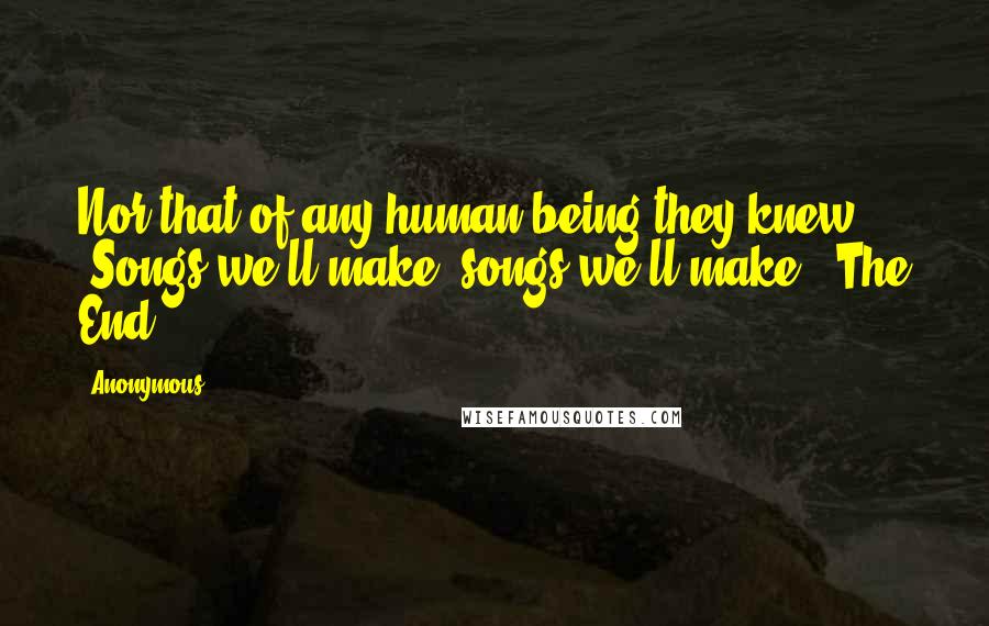 Anonymous Quotes: Nor that of any human being they knew, "Songs we'll make, songs we'll make." The End