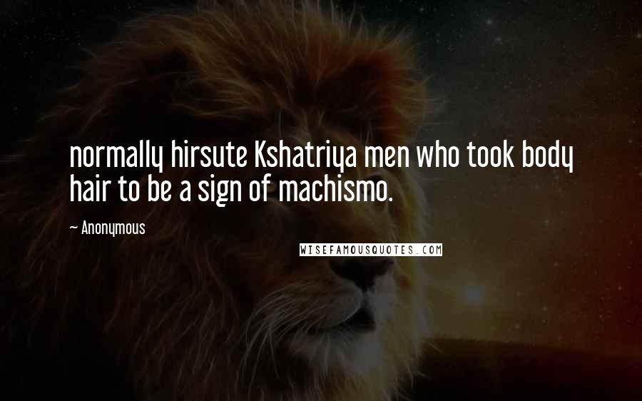 Anonymous Quotes: normally hirsute Kshatriya men who took body hair to be a sign of machismo.