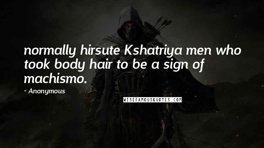 Anonymous Quotes: normally hirsute Kshatriya men who took body hair to be a sign of machismo.