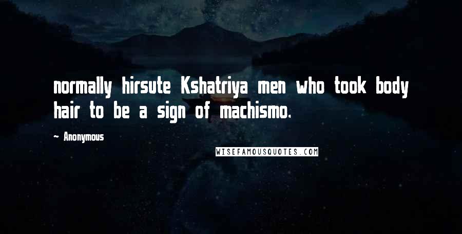 Anonymous Quotes: normally hirsute Kshatriya men who took body hair to be a sign of machismo.