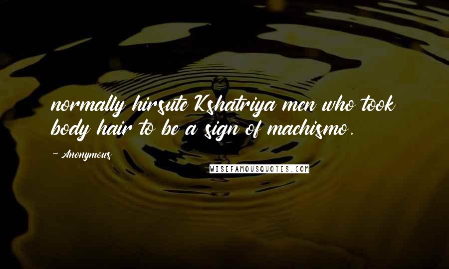 Anonymous Quotes: normally hirsute Kshatriya men who took body hair to be a sign of machismo.