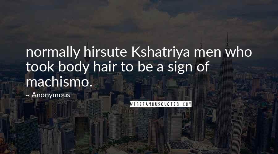 Anonymous Quotes: normally hirsute Kshatriya men who took body hair to be a sign of machismo.