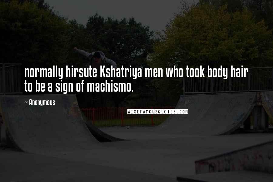 Anonymous Quotes: normally hirsute Kshatriya men who took body hair to be a sign of machismo.