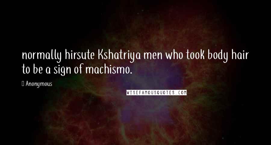 Anonymous Quotes: normally hirsute Kshatriya men who took body hair to be a sign of machismo.