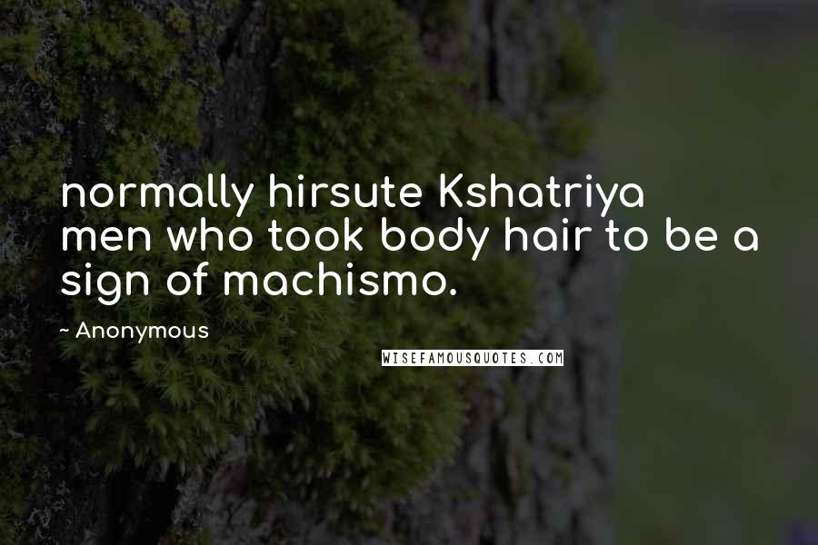 Anonymous Quotes: normally hirsute Kshatriya men who took body hair to be a sign of machismo.