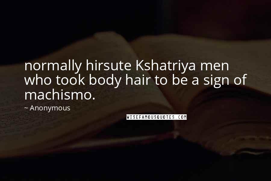 Anonymous Quotes: normally hirsute Kshatriya men who took body hair to be a sign of machismo.