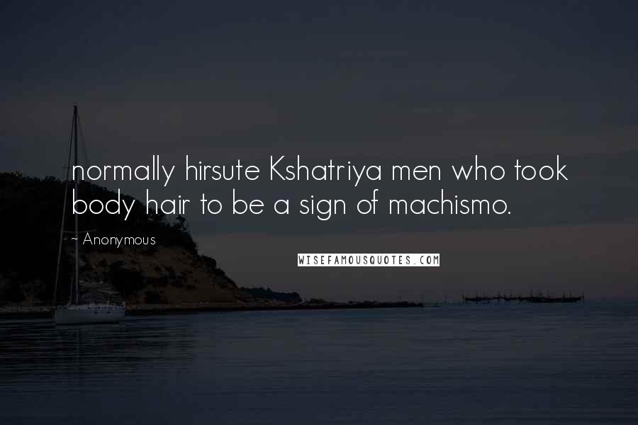 Anonymous Quotes: normally hirsute Kshatriya men who took body hair to be a sign of machismo.