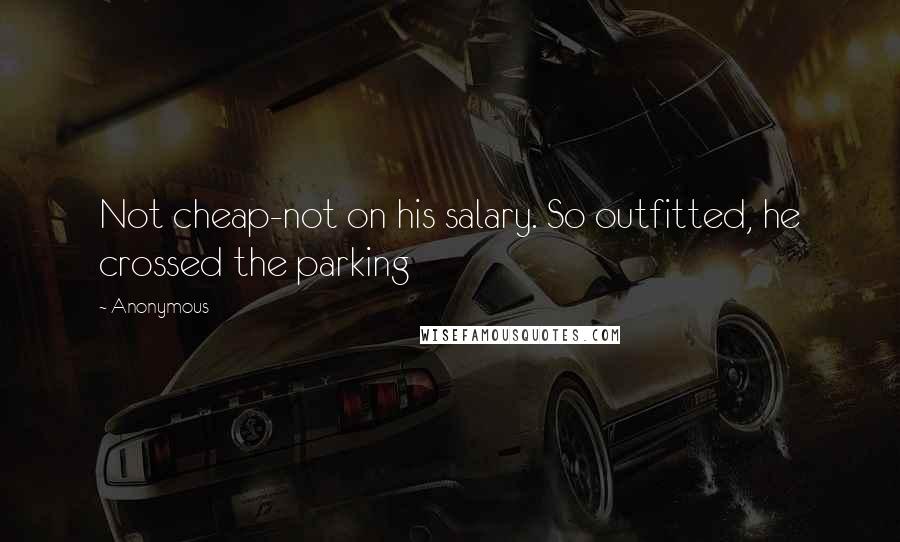 Anonymous Quotes: Not cheap-not on his salary. So outfitted, he crossed the parking