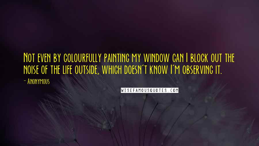 Anonymous Quotes: Not even by colourfully painting my window can I block out the noise of the life outside, which doesn't know I'm observing it.