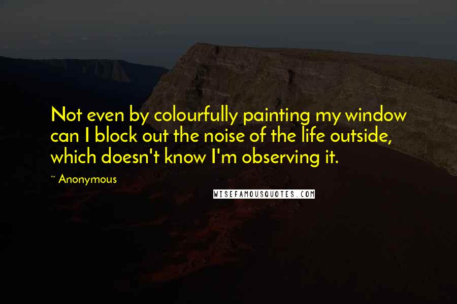 Anonymous Quotes: Not even by colourfully painting my window can I block out the noise of the life outside, which doesn't know I'm observing it.