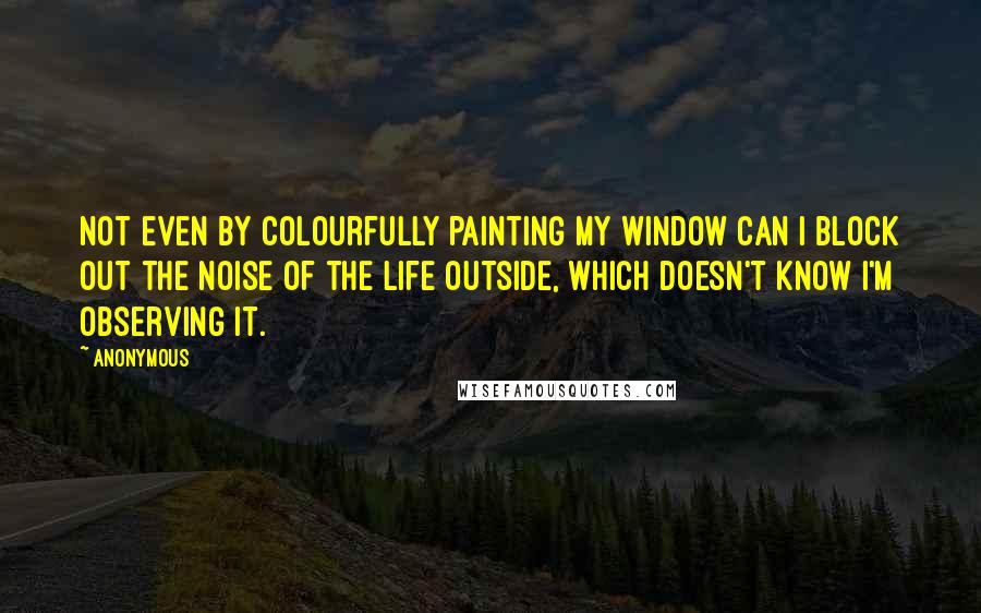Anonymous Quotes: Not even by colourfully painting my window can I block out the noise of the life outside, which doesn't know I'm observing it.