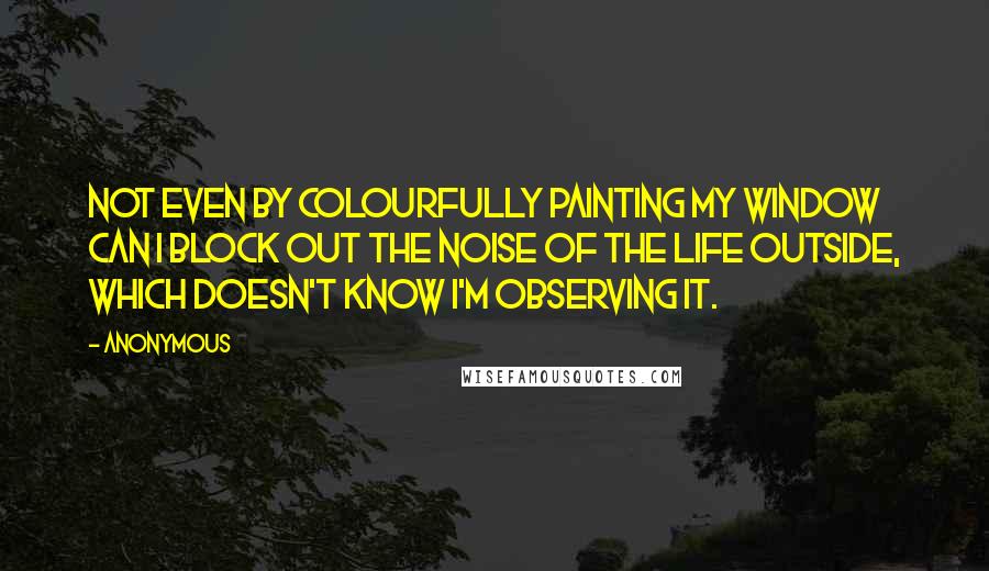 Anonymous Quotes: Not even by colourfully painting my window can I block out the noise of the life outside, which doesn't know I'm observing it.