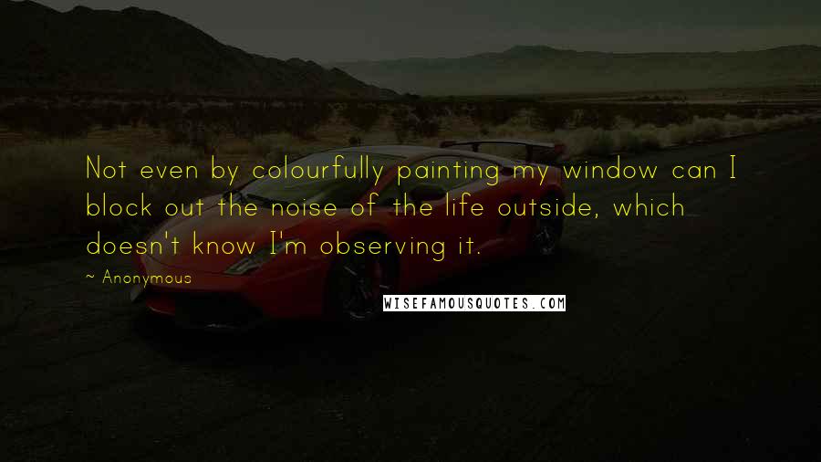 Anonymous Quotes: Not even by colourfully painting my window can I block out the noise of the life outside, which doesn't know I'm observing it.