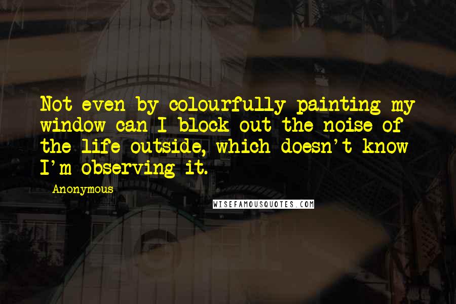 Anonymous Quotes: Not even by colourfully painting my window can I block out the noise of the life outside, which doesn't know I'm observing it.