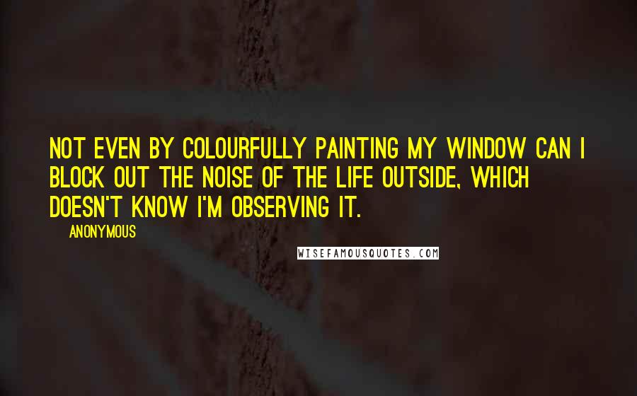 Anonymous Quotes: Not even by colourfully painting my window can I block out the noise of the life outside, which doesn't know I'm observing it.