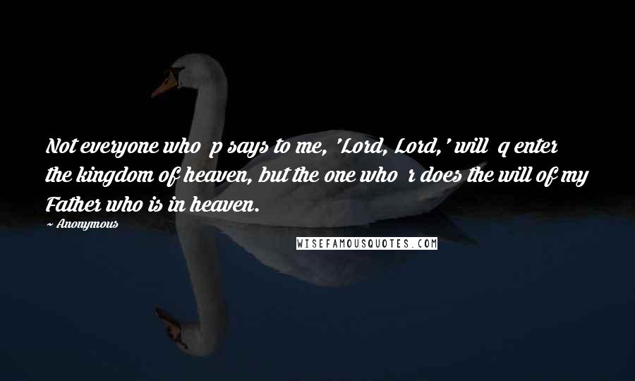 Anonymous Quotes: Not everyone who p says to me, 'Lord, Lord,' will q enter the kingdom of heaven, but the one who r does the will of my Father who is in heaven.