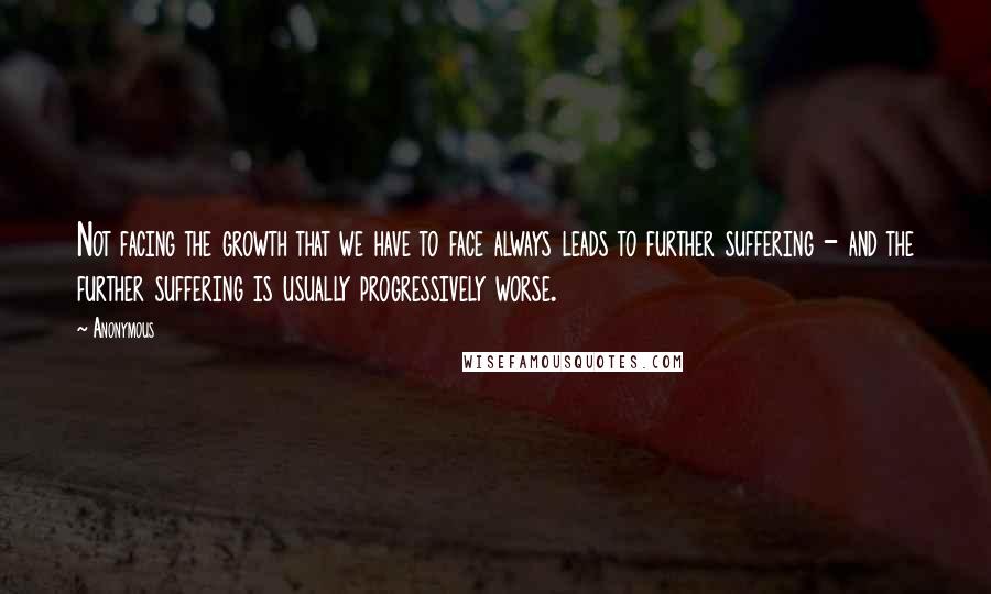 Anonymous Quotes: Not facing the growth that we have to face always leads to further suffering - and the further suffering is usually progressively worse.