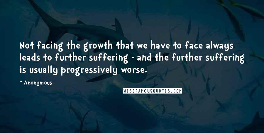 Anonymous Quotes: Not facing the growth that we have to face always leads to further suffering - and the further suffering is usually progressively worse.