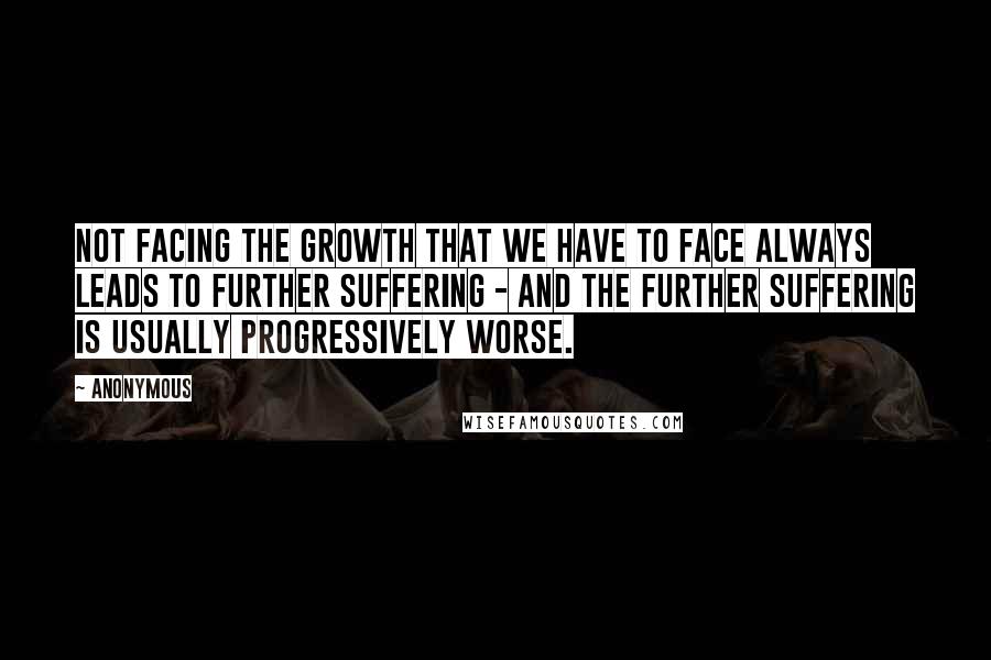 Anonymous Quotes: Not facing the growth that we have to face always leads to further suffering - and the further suffering is usually progressively worse.