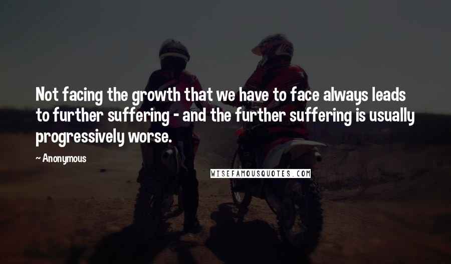 Anonymous Quotes: Not facing the growth that we have to face always leads to further suffering - and the further suffering is usually progressively worse.