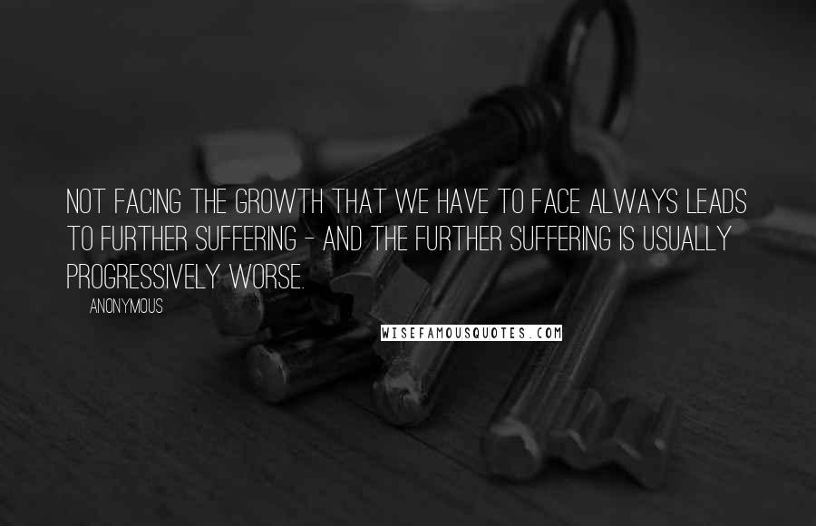 Anonymous Quotes: Not facing the growth that we have to face always leads to further suffering - and the further suffering is usually progressively worse.