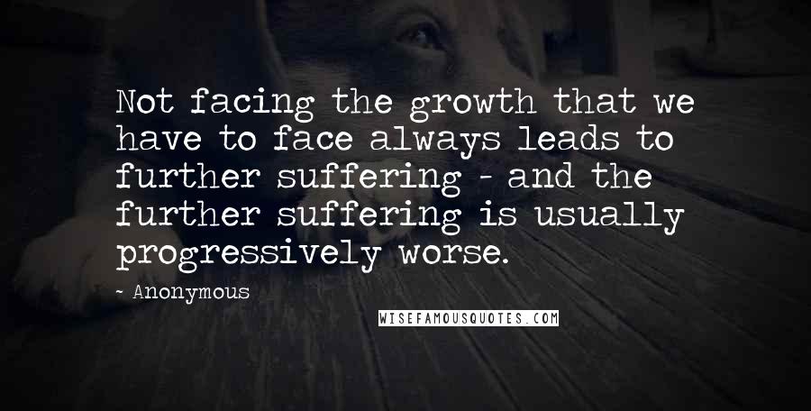 Anonymous Quotes: Not facing the growth that we have to face always leads to further suffering - and the further suffering is usually progressively worse.