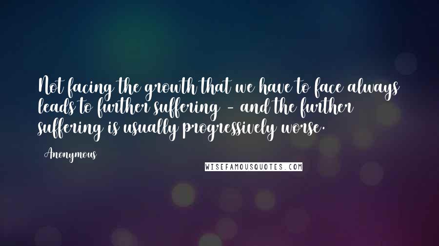 Anonymous Quotes: Not facing the growth that we have to face always leads to further suffering - and the further suffering is usually progressively worse.