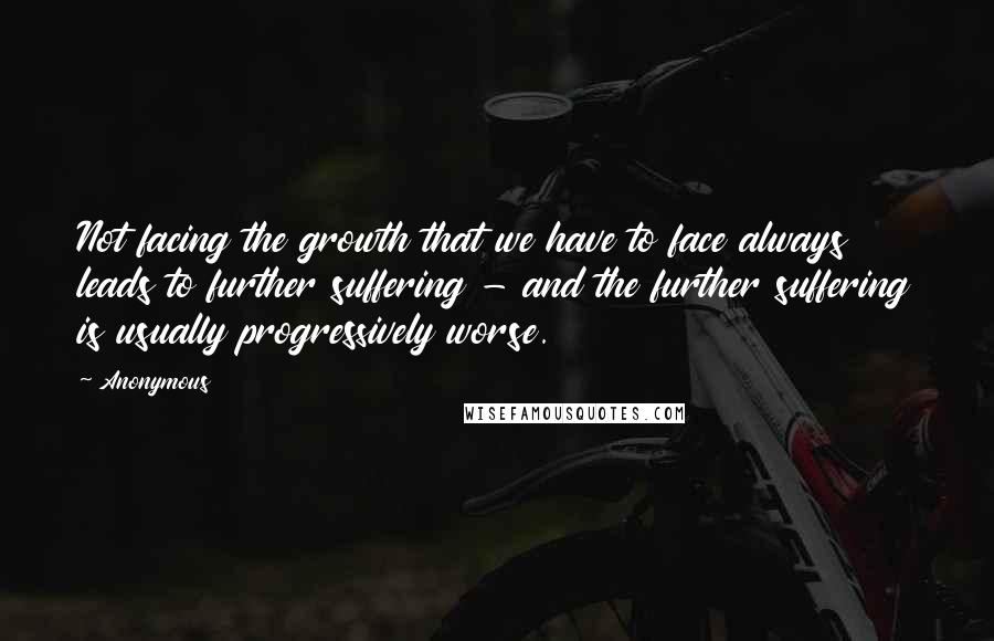 Anonymous Quotes: Not facing the growth that we have to face always leads to further suffering - and the further suffering is usually progressively worse.